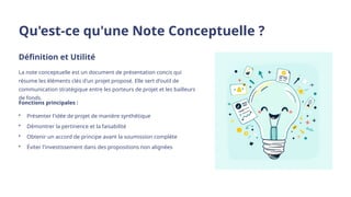 Qu'est-ce qu'une Note Conceptuelle ?
Définition et Utilité
La note conceptuelle est un document de présentation concis qui
résume les éléments clés d'un projet proposé. Elle sert d'outil de
communication stratégique entre les porteurs de projet et les bailleurs
de fonds.
Fonctions principales :
• Présenter l'idée de projet de manière synthétique
• Démontrer la pertinence et la faisabilité
• Obtenir un accord de principe avant la soumission complète
• Éviter l'investissement dans des propositions non alignées
 