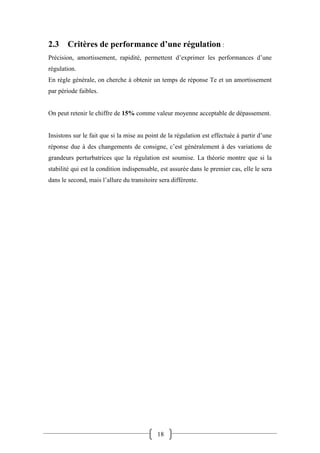 18
2.3 Critères de performance d’une régulation :
Précision, amortissement, rapidité, permettent d’exprimer les performances d’une
régulation.
En règle générale, on cherche à obtenir un temps de réponse Te et un amortissement
par période faibles.
On peut retenir le chiffre de 15% comme valeur moyenne acceptable de dépassement.
Insistons sur le fait que si la mise au point de la régulation est effectuée à partir d’une
réponse due à des changements de consigne, c’est généralement à des variations de
grandeurs perturbatrices que la régulation est soumise. La théorie montre que si la
stabilité qui est la condition indispensable, est assurée dans le premier cas, elle le sera
dans le second, mais l’allure du transitoire sera différente.
 