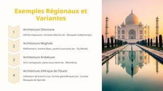 Exemples Régionaux et
Variantes
Architecture Ottomane
Dômes imposants, minarets élancés (ex : Mosquée Süleymaniye).
Architecture Moghole
Raffinement, marbre blanc, jardins luxuriants (ex : Taj Mahal).
Architecture Andalouse
Arcs outrepassés, patios luxuriants (ex : Alhambra).
Architecture d'Afrique de l'Ouest
Utilisation de la terre crue, formes géométriques (ex : Grande
Mosquée de Djenné).
 