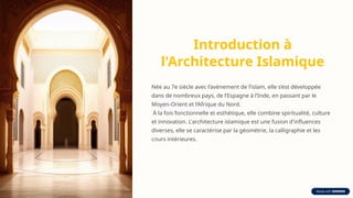 Introduction à
l'Architecture Islamique
Née au 7e siècle avec l’avènement de l’islam, elle s’est développée
dans de nombreux pays, de l’Espagne à l’Inde, en passant par le
Moyen-Orient et l’Afrique du Nord.
À la fois fonctionnelle et esthétique, elle combine spiritualité, culture
et innovation. L'architecture islamique est une fusion d'influences
diverses, elle se caractérise par la géométrie, la calligraphie et les
cours intérieures.
 