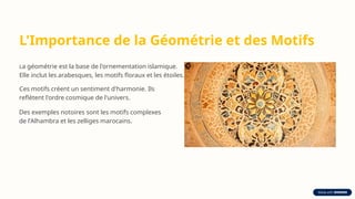 L'Importance de la Géométrie et des Motifs
La géométrie est la base de l'ornementation islamique.
Elle inclut les arabesques, les motifs floraux et les étoiles.
Ces motifs créent un sentiment d'harmonie. Ils
reflètent l'ordre cosmique de l'univers.
Des exemples notoires sont les motifs complexes
de l'Alhambra et les zelliges marocains.
 