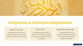 Calligraphie et Décoration Épigraphique
Élément Décoratif
La calligraphie est un élément
décoratif majeur. Elle inclut des
versets coraniques et de la poésie.
Styles Variés
Des styles comme le Koufi, le
Naskhi et le Thuluth sont utilisés.
Leur usage varie selon les époques
et les régions.
Signification Spirituelle
La calligraphie renforce la
dimension spirituelle des édifices.
Elle transmet des messages
religieux importants.
 