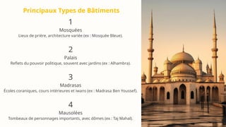 Principaux Types de Bâtiments
1
Mosquées
Lieux de prière, architecture variée (ex : Mosquée Bleue).
2
Palais
Reflets du pouvoir politique, souvent avec jardins (ex : Alhambra).
3
Madrasas
Écoles coraniques, cours intérieures et iwans (ex : Madrasa Ben Youssef).
4
Mausolées
Tombeaux de personnages importants, avec dômes (ex : Taj Mahal).
 