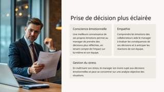 Prise de décision plus éclairée
Conscience émotionnelle
Une meilleure connaissance de
ses propres émotions permet au
manager de prendre des
décisions plus réfléchies, en
tenant compte de l'impact sur
lui-même et son équipe.
Empathie
Comprendre les émotions des
collaborateurs aide le manager
à évaluer les conséquences de
ses décisions et à anticiper les
réactions de son équipe.
Gestion du stress
En maîtrisant son stress, le manager est moins sujet aux décisions
émotionnelles et peut se concentrer sur une analyse objective des
situations.
 