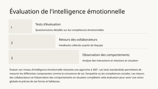 Évaluation de l'intelligence émotionnelle
1
Tests d'évaluation
Questionnaires détaillés sur les compétences émotionnelles
2
Retours des collaborateurs
Feedbacks collectés auprès de l'équipe
3
Observation des comportements
Analyse des interactions et réactions en situation
Évaluer son niveau d'intelligence émotionnelle nécessite une approche à 360°. Les tests standardisés permettent de
mesurer les différentes composantes comme la conscience de soi, l'empathie ou les compétences sociales. Les retours
des collaborateurs et l'observation des comportements en situation complètent cette évaluation pour avoir une vision
globale et précise de ses forces et faiblesses.
 