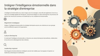 Intégrer l'intelligence émotionnelle dans
la stratégie d'entreprise
L'intelligence émotionnelle est un atout majeur pour les managers, mais elle doit également s'inscrire au
cœur de la stratégie globale de l'entreprise. Cela permet d'aligner la culture d'entreprise, les processus de
gestion des ressources humaines et le leadership sur les compétences émotionnelles.
Alignement stratégique
Intégrer l'intelligence émotionnelle à la stratégie d'entreprise assure une cohérence et une synergie
entre les différents aspects de l'organisation.
Culture d'entreprise
En valorisant l'intelligence émotionnelle, on favorise une culture d'entreprise bienveillante, collaborative
et tournée vers le développement des individus.
Leadership inspirant
Des dirigeants émotionnellement intelligents servent de modèles pour les équipes et inspirent un
leadership authentique et mobilisateur.
 
