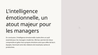 L'intelligence
émotionnelle, un
atout majeur pour
les managers
En conclusion, l'intelligence émotionnelle s'avère être un outil
essentiel pour les managers modernes. Elle leur permet de mieux
comprendre et gérer leurs propres émotions ainsi que celles de leurs
équipes, favorisant ainsi des relations de travail plus saines et
productives.
 