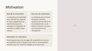 Motivation
But de la motivation
La motivation est essentielle
pour atteindre ses objectifs
et rester engagé dans son
travail. Elle pousse les
managers à se dépasser et
à donner le meilleur d'eux-
mêmes.
Sources de motivation
La motivation peut provenir
de facteurs internes,
comme le sens du défi et de
l'accomplissement, ou de
facteurs externes, comme la
reconnaissance et les
récompenses.
Maintenir la motivation
Il est important pour les managers de comprendre les sources
de motivation de leurs équipes et de créer un environnement
stimulant pour les maintenir engagés sur le long terme.
 
