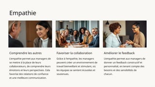 Empathie
Comprendre les autres
L'empathie permet aux managers de
se mettre à la place de leurs
collaborateurs, de comprendre leurs
émotions et leurs perspectives. Cela
favorise des relations de confiance
et une meilleure communication.
Favoriser la collaboration
Grâce à l'empathie, les managers
peuvent créer un environnement de
travail bienveillant et stimulant, où
les équipes se sentent écoutées et
soutenues.
Améliorer le feedback
L'empathie permet aux managers de
donner un feedback constructif et
personnalisé, en tenant compte des
besoins et des sensibilités de
chacun.
 