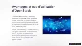 Avantages et cas d'utilisation
d'OpenStack
OpenStack offre de nombreux avantages,
notamment une grande flexibilité, une mise à
l'échelle élastique et une gestion unifiée des
ressources Cloud. Il est largement adopté dans
les entreprises pour les déploiements de clouds
privés, hybrides et publics.
Ses cas d'utilisation les plus courants incluent le
calcul haute performance, la virtualisation des
réseaux, la gestion de plateformes de
développement, l'hébergement de charges de
travail critiques et l'automatisation des
processus métier.
 
