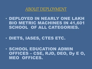 ABOUT DEPLOYMENT
• DEPLOYED IN NEARLY ONE LAKH
BIO METRIC MACHINES IN 41,601
SCHOOL OF ALL CATEGORIES.
• DIETS, IASES, CTES ETC.
• SCHOOL EDUCATION ADMIN
OFFICES – CSE, RJD, DEO, Dy E O,
MEO OFFICES.