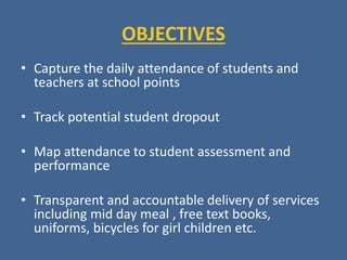 OBJECTIVES
• Capture the daily attendance of students and
teachers at school points
• Track potential student dropout
• Map attendance to student assessment and
performance
• Transparent and accountable delivery of services
including mid day meal , free text books,
uniforms, bicycles for girl children etc.