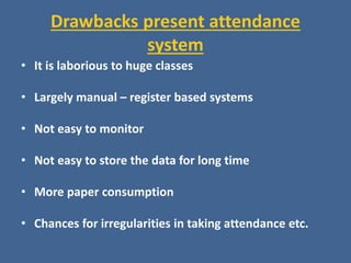 Drawbacks present attendance
system
• It is laborious to huge classes
• Largely manual – register based systems
• Not easy to monitor
• Not easy to store the data for long time
• More paper consumption
• Chances for irregularities in taking attendance etc.