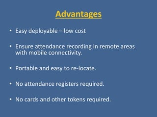 Advantages
• Easy deployable – low cost
• Ensure attendance recording in remote areas
with mobile connectivity.
• Portable and easy to re-locate.
• No attendance registers required.
• No cards and other tokens required.