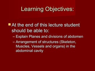 Learning Objectives:Learning Objectives:
 At the end of this lecture studentAt the end of this lecture student
should be able to:should be able to:
– Explain Planes and divisions of abdomenExplain Planes and divisions of abdomen
– Arrangement of structures (Skeleton,Arrangement of structures (Skeleton,
Muscles, Vessels and organs) in theMuscles, Vessels and organs) in the
abdominal cavityabdominal cavity
 