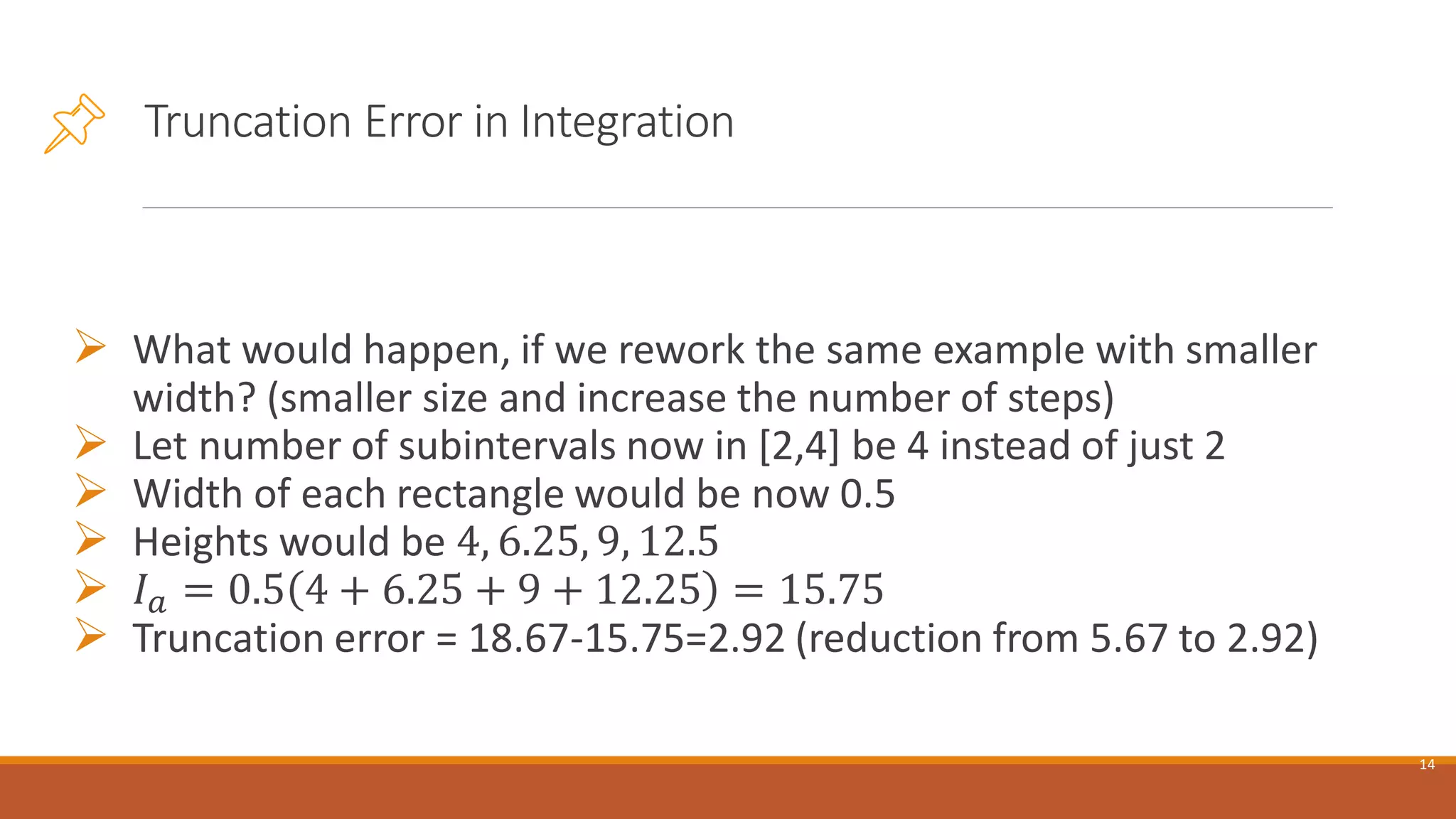 Truncation Error in Integration
➢ What would happen, if we rework the same example with smaller
width? (smaller size and increase the number of steps)
➢ Let number of subintervals now in [2,4] be 4 instead of just 2
➢ Width of each rectangle would be now 0.5
➢ Heights would be 4, 6.25, 9, 12.5
➢ 𝐼𝑎 = 0.5 4 + 6.25 + 9 + 12.25 = 15.75
➢ Truncation error = 18.67-15.75=2.92 (reduction from 5.67 to 2.92)
14
 