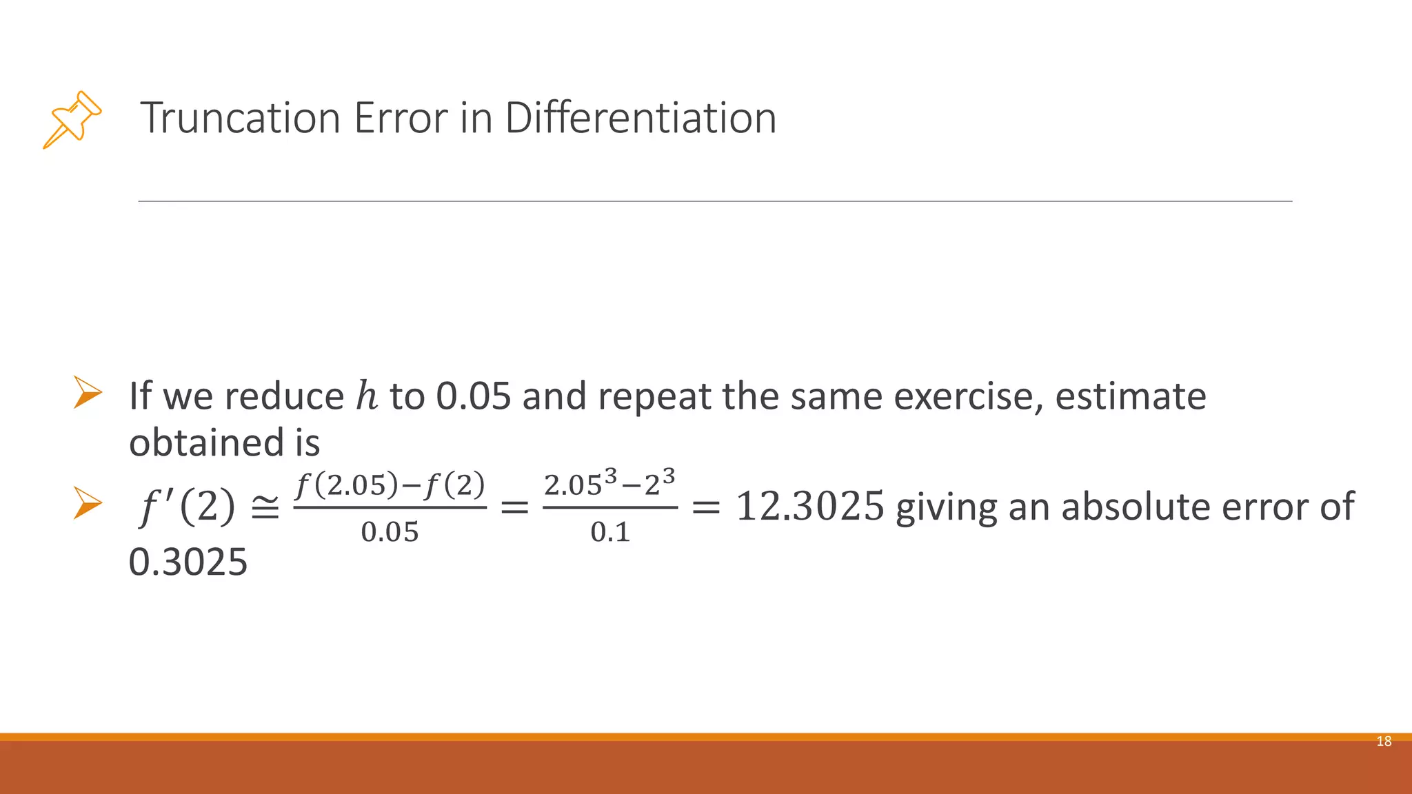 Truncation Error in Differentiation
➢ If we reduce ℎ to 0.05 and repeat the same exercise, estimate
obtained is
➢ 𝑓′
2 ≅
𝑓 2.05 −𝑓 2
0.05
=
2.053−23
0.1
= 12.3025 giving an absolute error of
0.3025
18
 