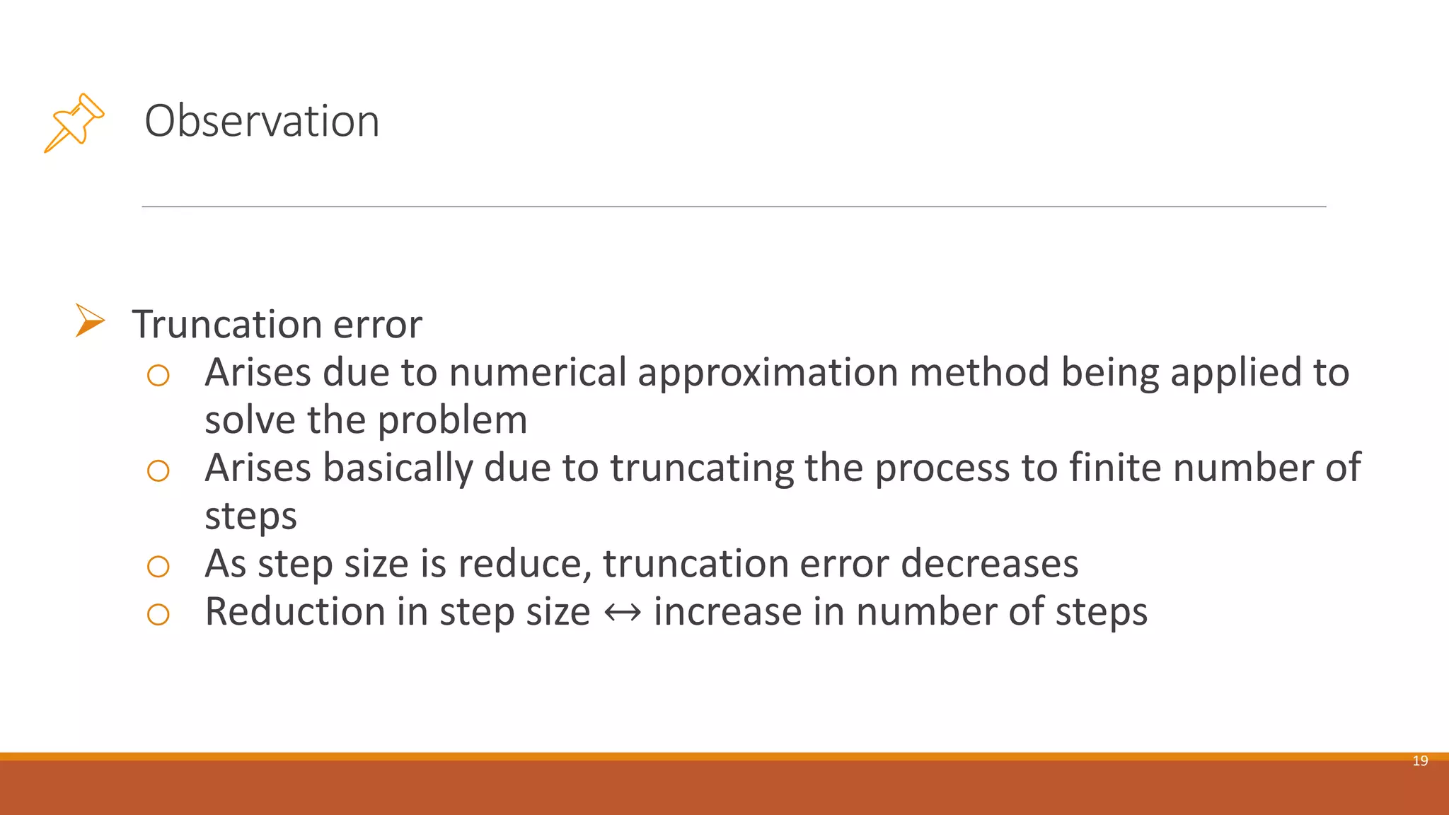 Observation
➢ Truncation error
o Arises due to numerical approximation method being applied to
solve the problem
o Arises basically due to truncating the process to finite number of
steps
o As step size is reduce, truncation error decreases
o Reduction in step size ↔ increase in number of steps
19
 