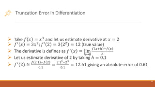 Truncation Error in Differentiation
➢ Take 𝑓 𝑥 = 𝑥3
and let us estimate derivative at 𝑥 = 2
➢ 𝑓′
𝑥 = 3𝑥2
; 𝑓′
2 = 3 22
= 12 (true value)
➢ The derivative is defines as 𝑓′
𝑥 = lim
ℎ→0
𝑓 𝑥+ℎ −𝑓(𝑥)
ℎ
➢ Let us estimate derivative of 2 by taking ℎ = 0.1
➢ 𝑓′
2 ≅
𝑓 2.1 −𝑓 2
0.1
=
2.13−23
0.1
= 12.61 giving an absolute error of 0.61
16
 
