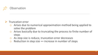 Observation
➢ Truncation error
o Arises due to numerical approximation method being applied to
solve the problem
o Arises basically due to truncating the process to finite number of
steps
o As step size is reduce, truncation error decreases
o Reduction in step size ↔ increase in number of steps
19
 