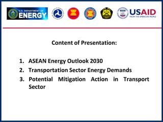 Content of Presentation:
1. ASEAN Energy Outlook 2030
2. Transportation Sector Energy Demands
3. Potential Mitigation Action in Transport
Sector
 