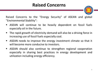8
Raised Concerns
Raised Concerns to the "Energy Security" of ASEAN and global
"Environmental Stability":
 ASEAN will continue to be heavily dependent on fossil fuels
especially oil in the future.
 The rapid growth of electricity demand will also be a driving force in
increasing use of fossil fuels especially coal.
 ASEAN needs to improve the energy investment climate so that it
will become more conducive to investors.
 ASEAN should also continue to strengthen regional cooperation
especially in sharing best practices in energy development and
utilization including energy efficiency.
 