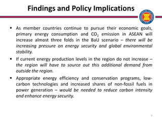 9
Findings and Policy Implications
 As member countries continue to pursue their economic goals,
primary energy consumption and CO2 emission in ASEAN will
increase almost three folds in the BaU scenario – there will be
increasing pressure on energy security and global environmental
stability.
 If current energy production levels in the region do not increase –
the region will have to source out this additional demand from
outside the region.
 Appropriate energy efficiency and conservation programs, low-
carbon technologies and increased shares of non-fossil fuels in
power generation – would be needed to reduce carbon intensity
and enhance energy security.
 