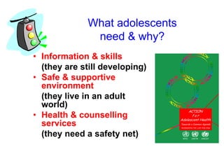 What adolescents
need & why?
• Information & skills
(they are still developing)
• Safe & supportive
environment
(they live in an adult
world)
• Health & counselling
services
(they need a safety net)
 