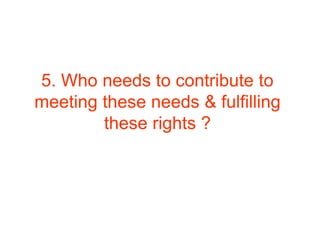 5. Who needs to contribute to
meeting these needs & fulfilling
these rights ?
 