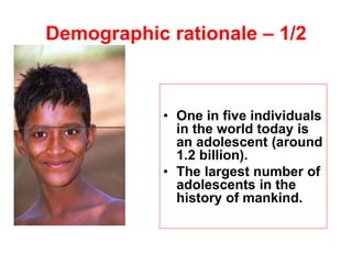 • One in five individuals
in the world today is
an adolescent (around
1.2 billion).
• The largest number of
adolescents in the
history of mankind.
Demographic rationale – 1/2
 