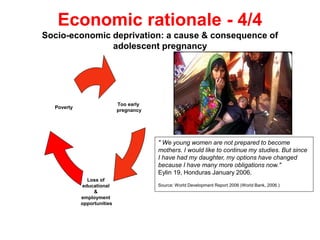 Economic rationale - 4/4
Socio-economic deprivation: a cause & consequence of
adolescent pregnancy
Too early
pregnancy
Loss of
educational
&
employment
opportunities
Poverty
" We young women are not prepared to become
mothers. I would like to continue my studies. But since
I have had my daughter, my options have changed
because I have many more obligations now."
Eylin 19, Honduras January 2006.
Source: World Development Report 2006 (World Bank, 2006.)
 