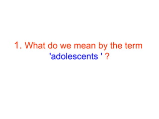 1. What do we mean by the term
'adolescents ' ?
 