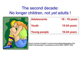 The second decade:
No longer children, not yet adults !
Adolescents 10 - 19 years
Youth 15-24 years
Young people 10-24 years
Source: A picture of health? A review and annotated bibliography of the
health of young people in developing countries (WHO, UNICEF, 1995).
 
