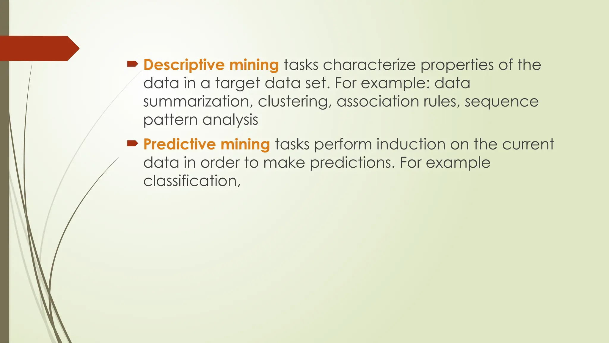  Descriptive mining tasks characterize properties of the
data in a target data set. For example: data
summarization, clustering, association rules, sequence
pattern analysis
 Predictive mining tasks perform induction on the current
data in order to make predictions. For example
classification,
 