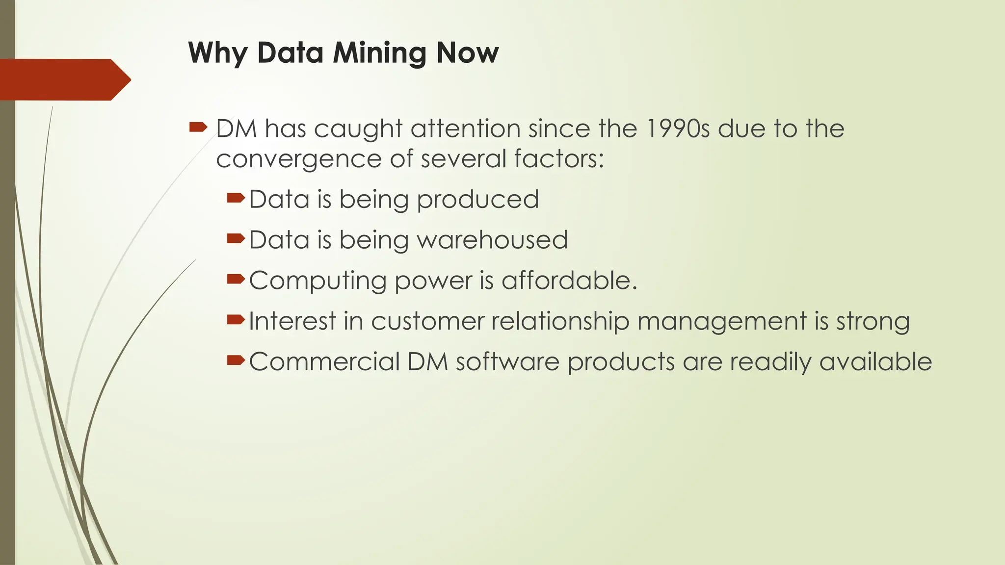 Why Data Mining Now
 DM has caught attention since the 1990s due to the
convergence of several factors:
Data is being produced
Data is being warehoused
Computing power is affordable.
Interest in customer relationship management is strong
Commercial DM software products are readily available
 