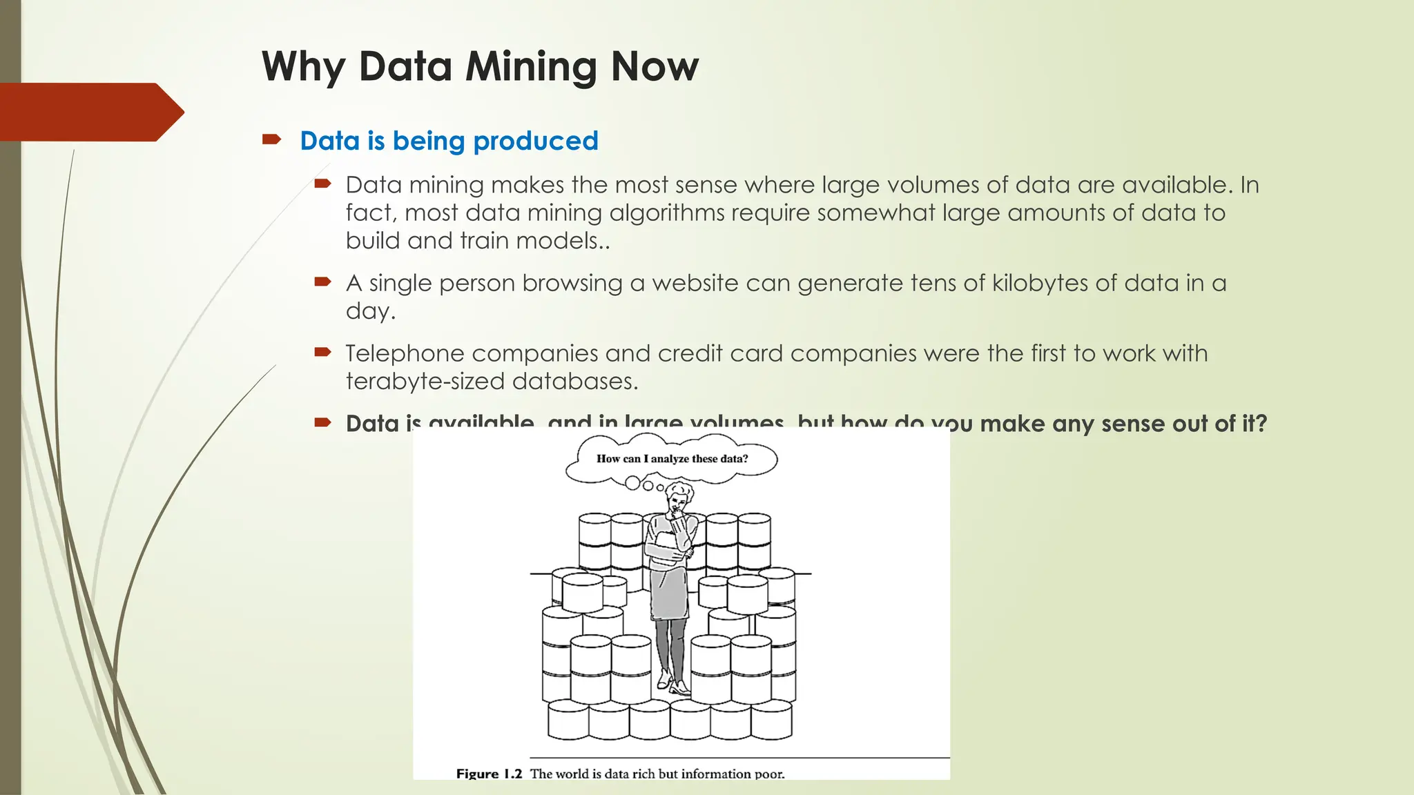  Data is being produced
 Data mining makes the most sense where large volumes of data are available. In
fact, most data mining algorithms require somewhat large amounts of data to
build and train models..
 A single person browsing a website can generate tens of kilobytes of data in a
day.
 Telephone companies and credit card companies were the first to work with
terabyte-sized databases.
 Data is available, and in large volumes, but how do you make any sense out of it?
Why Data Mining Now
 