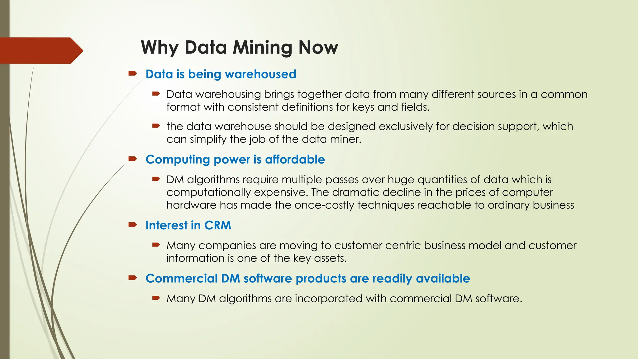  Data is being warehoused
 Data warehousing brings together data from many different sources in a common
format with consistent definitions for keys and fields.
 the data warehouse should be designed exclusively for decision support, which
can simplify the job of the data miner.
 Computing power is affordable
 DM algorithms require multiple passes over huge quantities of data which is
computationally expensive. The dramatic decline in the prices of computer
hardware has made the once-costly techniques reachable to ordinary business
 Interest in CRM
 Many companies are moving to customer centric business model and customer
information is one of the key assets.
 Commercial DM software products are readily available
 Many DM algorithms are incorporated with commercial DM software.
Why Data Mining Now
 