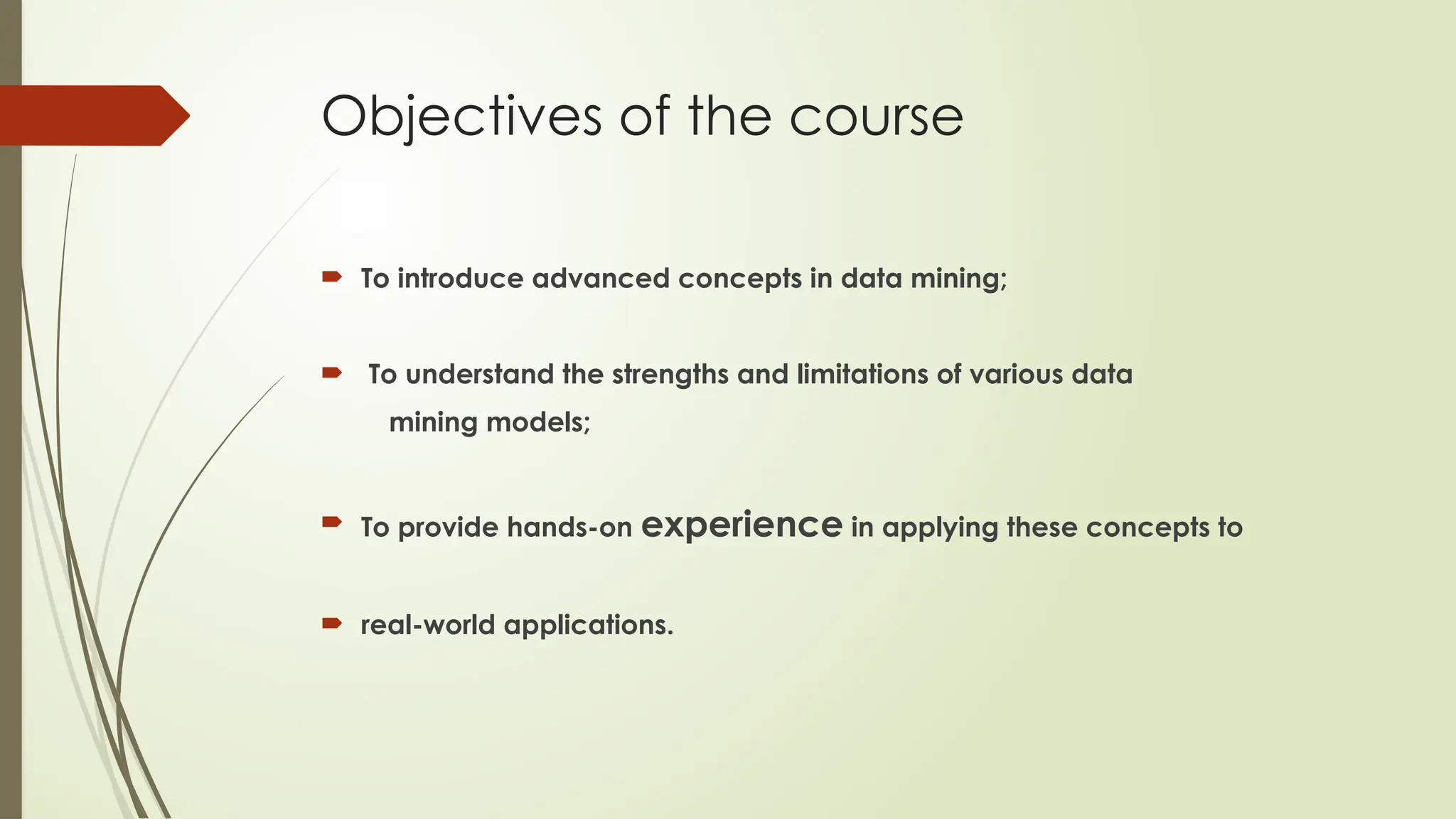 Objectives of the course
 To introduce advanced concepts in data mining;
 To understand the strengths and limitations of various data
mining models;
 To provide hands-on experience in applying these concepts to
 real-world applications.
 