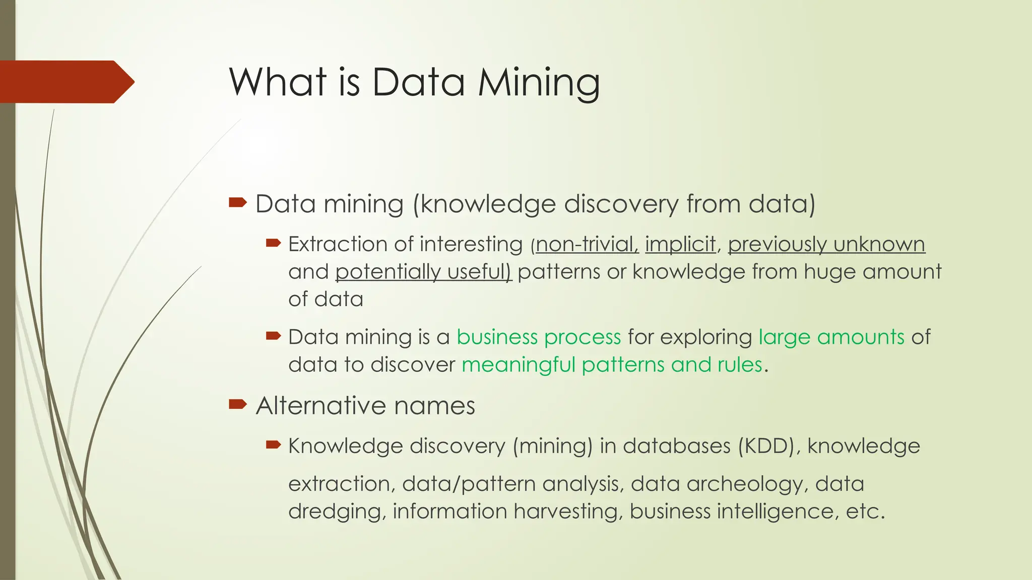 What is Data Mining
 Data mining (knowledge discovery from data)
 Extraction of interesting (non-trivial, implicit, previously unknown
and potentially useful) patterns or knowledge from huge amount
of data
 Data mining is a business process for exploring large amounts of
data to discover meaningful patterns and rules.
 Alternative names
 Knowledge discovery (mining) in databases (KDD), knowledge
extraction, data/pattern analysis, data archeology, data
dredging, information harvesting, business intelligence, etc.
 