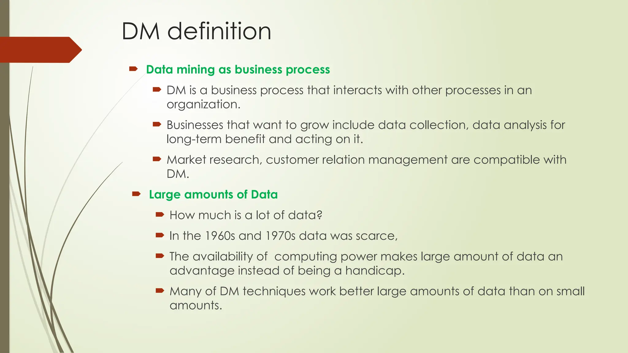 DM definition
 Data mining as business process
 DM is a business process that interacts with other processes in an
organization.
 Businesses that want to grow include data collection, data analysis for
long-term benefit and acting on it.
 Market research, customer relation management are compatible with
DM.
 Large amounts of Data
 How much is a lot of data?
 In the 1960s and 1970s data was scarce,
 The availability of computing power makes large amount of data an
advantage instead of being a handicap.
 Many of DM techniques work better large amounts of data than on small
amounts.
 
