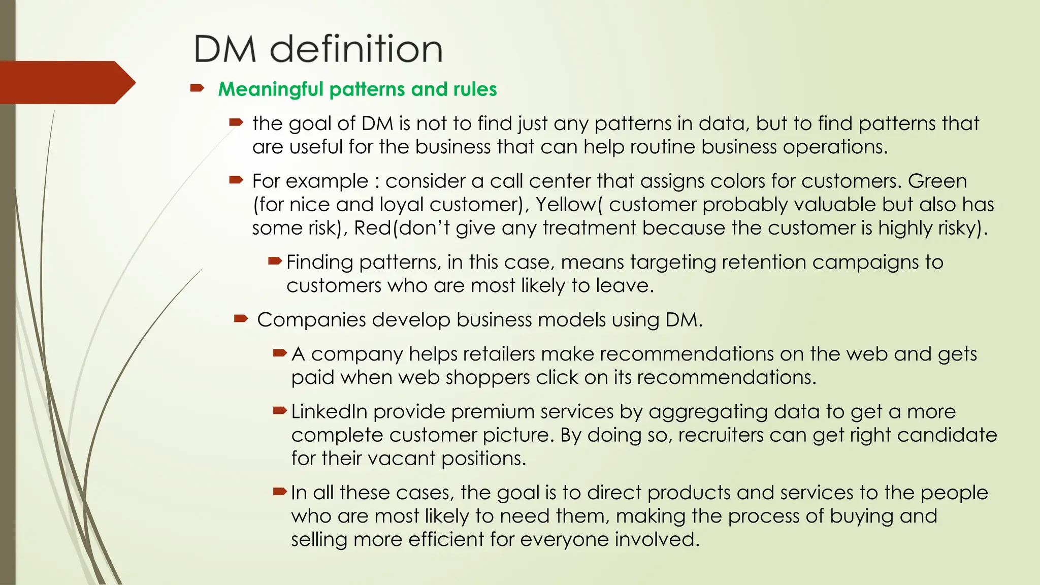  Meaningful patterns and rules
 the goal of DM is not to find just any patterns in data, but to find patterns that
are useful for the business that can help routine business operations.
 For example : consider a call center that assigns colors for customers. Green
(for nice and loyal customer), Yellow( customer probably valuable but also has
some risk), Red(don’t give any treatment because the customer is highly risky).
Finding patterns, in this case, means targeting retention campaigns to
customers who are most likely to leave.
 Companies develop business models using DM.
A company helps retailers make recommendations on the web and gets
paid when web shoppers click on its recommendations.
LinkedIn provide premium services by aggregating data to get a more
complete customer picture. By doing so, recruiters can get right candidate
for their vacant positions.
In all these cases, the goal is to direct products and services to the people
who are most likely to need them, making the process of buying and
selling more efficient for everyone involved.
 