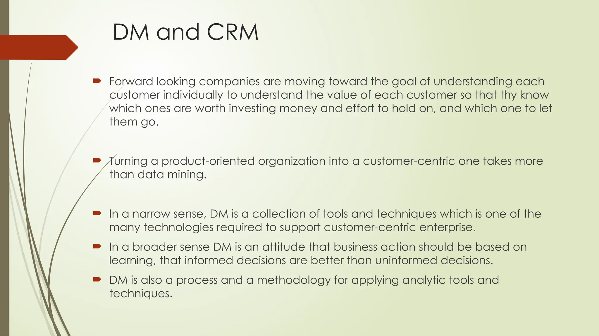 DM and CRM
 Forward looking companies are moving toward the goal of understanding each
customer individually to understand the value of each customer so that thy know
which ones are worth investing money and effort to hold on, and which one to let
them go.
 Turning a product-oriented organization into a customer-centric one takes more
than data mining.
 In a narrow sense, DM is a collection of tools and techniques which is one of the
many technologies required to support customer-centric enterprise.
 In a broader sense DM is an attitude that business action should be based on
learning, that informed decisions are better than uninformed decisions.
 DM is also a process and a methodology for applying analytic tools and
techniques.
 