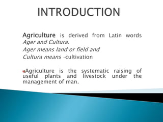 Agriculture is derived from Latin words
Ager and Cultura.
Ager means land or field and
Cultura means –cultivation
Agriculture is the systematic raising of
useful plants and livestock under the
management of man.
 