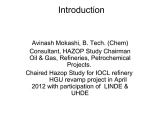 Introduction


  Avinash Mokashi, B. Tech. (Chem)
 Consultant, HAZOP Study Chairman
 Oil & Gas, Refineries, Petrochemical
              Projects.
Chaired Hazop Study for IOCL refinery
        HGU revamp project in April
 2012 with participation of LINDE &
                UHDE
 
