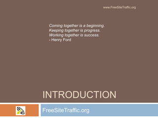 Introduction FreeSiteTraffic.org Coming together is a beginning.Keeping together is progress.Working together is success.- Henry Ford www.FreeSiteTraffic.org 