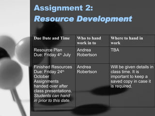 Assignment 2: Resource Development   Will be given details in class time. It is important to keep a saved copy in case it is required. Andrea Robertson Finished Resources Due: Friday 24 th  October Assignments handed over after class presentations.  Students can hand in prior to this date. TBA Andrea Robertson Resource Plan Due : Friday 4 th  July Where to hand in work Who to hand work in to Due Date and Time 