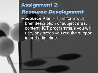 Assignment 2: Resource Development Resource Plan –  fill in form with brief description of subject area, content, ICT programme/s you will use, any areas you require support in and a timeline. 