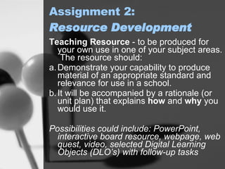 Assignment 2: Resource Development Teaching Resource  -  to be produced for your own use in one of your subject areas.  The resource should: a. Demonstrate your capability to produce material of an appropriate standard and relevance for use in a school. b. It will be accompanied by a rationale (or unit plan) that explains  how  and  why  you would use it.  Possibilities could include: PowerPoint, interactive board resource, webpage, web quest, video, selected Digital Learning Objects (DLO’s) with follow-up tasks   
