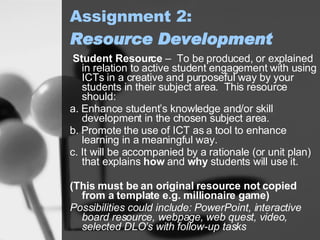 Assignment 2: Resource Development Student Resource  –  To be produced, or explained in relation to active student engagement with using ICTs in a creative and purposeful way by your students in their subject area.  This resource should: a. Enhance student’s knowledge and/or skill development in the chosen subject area. b. Promote the use of ICT as a tool to enhance learning in a meaningful way. c. It will be accompanied by a rationale (or unit plan) that explains  how  and  why  students will use it.  (This must be an original resource not copied from a template e.g. millionaire game) Possibilities could include: PowerPoint, interactive board resource, webpage, web quest, video, selected DLO’s with follow-up tasks   
