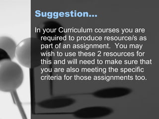 Suggestion… In your Curriculum courses you are required to produce resource/s as part of an assignment.  You may wish to use these 2 resources for this and will need to make sure that you are also meeting the specific criteria for those assignments too.  